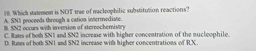 Which statement is NOT true of nucleophilic substitution reactions?
A. SN1 proceeds through a cation intermediate.
B. SN2 occurs with inversion of stereochemistry
C. Rates of both SN1 and SN2 increase with higher concentration of the nucleophile.
D. Rates of both SN1 and SN2 increase with higher concentrations of RX.