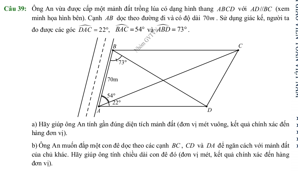 Ông An vừa được cấp một mảnh đất trồng lúa có dạng hình thang ABCD với AD//BC (xem
minh họa hình bên). Cạnh AB dọc theo đường đi và có độ dài 70m . Sử dụng giác kế, người ta
đo được các góc widehat DAC=22°,widehat BAC=54°v awidehat ABD=73°.
a) Hãy giúp ông An tính gần đúng diện tích mảnh đất (đơn vị mét vuông, kết quả chính xác đến
hàng đơn vị).
b) Ông An muốn đắp một con đê dọc theo các cạnh BC , CD và DA để ngăn cách với mảnh đất
của chủ khác. Hãy giúp ông tính chiều dài con đê đó (đơn vị mét, kết quả chính xác đến hàng
đơn vị).