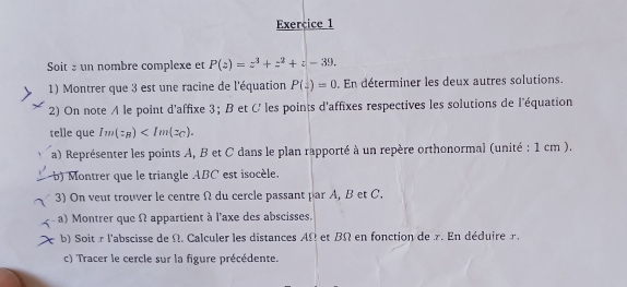 Soit s un nombre complexe et P(z)=z^3+z^2+z-39. 
1) Montrer que 3 est une racine de l'équation P(z)=0. En déterminer les deux autres solutions.
2) On note A le point d'affixe 3； B et C ' les points d'affixes respectives les solutions de l'équation
telle que Im(z_B) . 
a) Représenter les points A, B et C dans le plan rapporté à un repère orthonormal (unité : 1 cm ).
b) Montrer que le triangle ABC est isocèle.
3) On veut trouver le centre Ω du cercle passant par A, B et C.
a) Montrer que Ω appartient à l'axe des abscisses.
b) Soit r l'abscisse de Ω. Calculer les distances AΩ et BΩ en fonction de r. En déduire r.
c) Tracer le cercle sur la figure précédente.