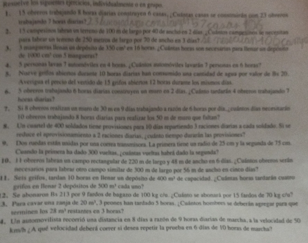 Resuelve los siguientes ejrecicios, individualmente o en gnipo.
1. 15 obreros trabajando 8 boras djarias constrayen 6 casas, ¿Cuástas casas se construirán con 23 obreros
trabajando 7 hoeas diarias?
2. 15 campesinos labran un terreno de 100 m de largo por 40 de ancho en 2 días ¿ Cuántos campesines le necenitan
pars labear un terreno de 250 metros de largo por 70 de ancho en 3 días?
A. 3 mangueras lenan un depósito de 350cm^2 en 16 horas. ¿Cuántas horas son nevesarias para llenar un diepósito
de 1000cm^3 con 5 mangueras?
4. 5 personas lavan 7 automóviles en 4 boras. ¿Cuántos automóviles lavarán 7 personas en 6 horas?
5. Noeve grifos abiertos durante 10 horas diarias han consumido una cantidad de agua por valor de Bs 20.
Averigua el precio del vertido de 15 grifos abiertos 12 boras durame los mismos días.
6. 5 obreros trabajando 6 horas diarias construyen un muro en 2 días. ¿Cuánto tardarán 4 obreros trabajando 7
horas diarias?
7. Si 8 obreros realizan un maro de 30 m en 9 días trabajando a razón de 6 boras por día. ¿cuántos días neorsitarán
10 obreros trabajando 8 horas diarias para realizar los 50 m de muro que faltan?
8. Un cuartel de 400 soldados tiene provisiones para 10 días repartiendo 3 raciones diarias a cada soldado. Si se
reduce el aprovisionamiento a 2 raciones diarias, ¿cuánto tiempo durarán las provisiones?
9. Dos ruedas están unidas por una correa transmisora. La primera tiene un radio de 25 cm y la segunda de 75 cm.
Cuando la primera ha dado 300 vueltas, ¿cuintas vueltas habrá dado la segunda?
10. 11 obreros labran un campo rectangular de 220 m de largo y 48 m de ancho en 6 días. ¿Cuántos obreros serán
necesarios para labrar otro campo similar de 300 m de largo por 56 m de ancho en cinco días?
11. Seis grifos, tardan 10 horas en Henar un depósito de 400m^3 de capacidad. ¿Cuántas horas tandarán cuatro
grifos en Ilenar 2 depósitos de 500m^2 cada uno?
12. Se abonaron Bs 213 por 9 fardos de bagazo de 100 kg c/u. ¿Cuánto se abonará por 15 fardos de 70 kg c/u?
3. Para cavar una zanja de 20m^3 , 3 peones han tardado 5 horas. ¿Cuántos hombres se deberán agregar para que
terminen los 28m^3 restantes en 3 horas?
4. Un automovilista recorrió una distancia en 8 días a razón de 9 horas diarias de marcha, a la velocidad de 50
km/h ¿A qué velocidad deberá correr si desea repetir la prueba en 6 días de 10 horas de marcha?