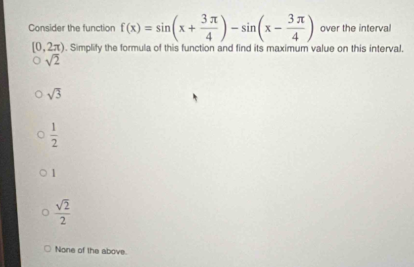 Consider the function f(x)=sin (x+ 3π /4 )-sin (x- 3π /4 ) over the interval
[0,2π ). Simplify the formula of this function and find its maximum value on this interval.
sqrt(2)
sqrt(3)
 1/2 
1
 sqrt(2)/2 
None of the above.