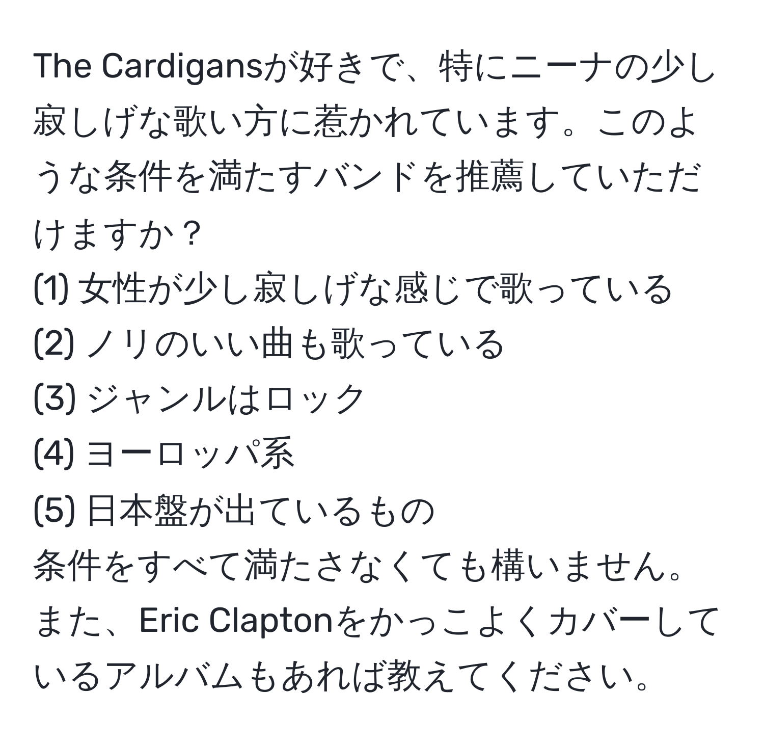 The Cardigansが好きで、特にニーナの少し寂しげな歌い方に惹かれています。このような条件を満たすバンドを推薦していただけますか？  
(1) 女性が少し寂しげな感じで歌っている  
(2) ノリのいい曲も歌っている  
(3) ジャンルはロック  
(4) ヨーロッパ系  
(5) 日本盤が出ているもの  
条件をすべて満たさなくても構いません。また、Eric Claptonをかっこよくカバーしているアルバムもあれば教えてください。