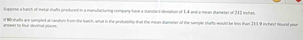 Suppose a batch of metal shafts produced in a manufacturing company have a standard deviation of 1.4 and a mean diameter of 212 inches. 
If 80 shafts are sampled at random from the batch, what is the probability that the mean diameter of the sample shafts would be less than 211.9 inches? Round your 
answer to four decimal places.