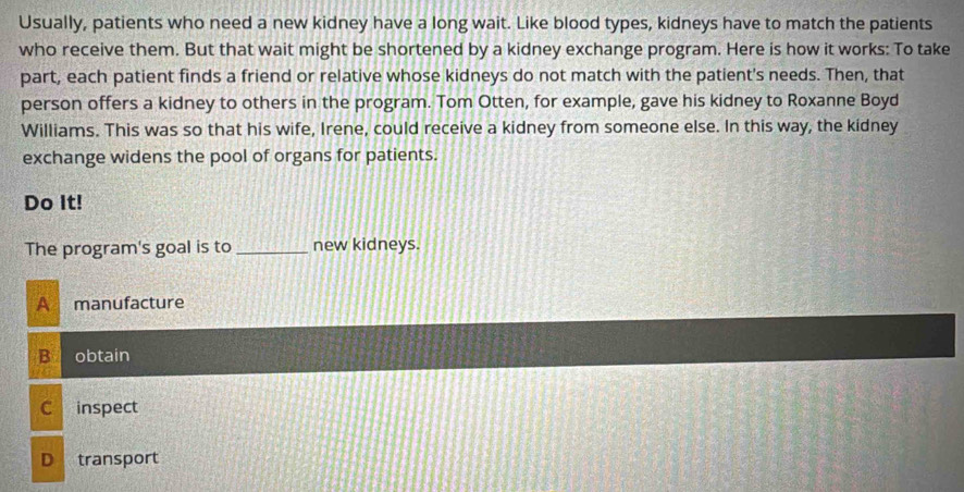 Usually, patients who need a new kidney have a long wait. Like blood types, kidneys have to match the patients
who receive them. But that wait might be shortened by a kidney exchange program. Here is how it works: To take
part, each patient finds a friend or relative whose kidneys do not match with the patient's needs. Then, that
person offers a kidney to others in the program. Tom Otten, for example, gave his kidney to Roxanne Boyd
Williams. This was so that his wife, Irene, could receive a kidney from someone else. In this way, the kidney
exchange widens the pool of organs for patients.
Do It!
The program's goal is to_ new kidneys.
A manufacture
B obtain
C inspect
D transport