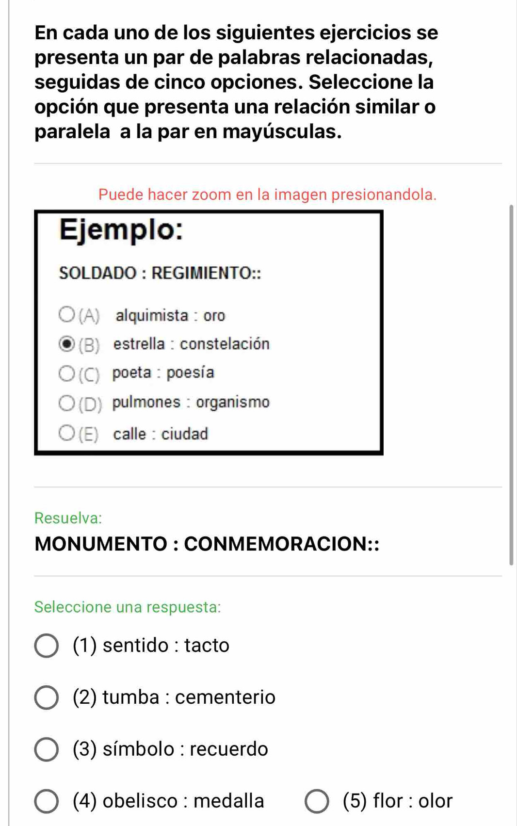 En cada uno de los siguientes ejercicios se 
presenta un par de palabras relacionadas, 
seguidas de cinco opciones. Seleccione la 
opción que presenta una relación similar o 
paralela a la par en mayúsculas. 
Puede hacer zoom en la imagen presionandola. 
Ejemplo: 
SOLDADO : REGIMIENTO:: 
(A) alquimista : oro 
(B) estrella : constelación 
(C) poeta : poesía 
(D) pulmones : organismo 
(E) calle : ciudad 
Resuelva: 
MONUMENTO : CONMEMORACION:: 
Seleccione una respuesta: 
(1) sentido : tacto 
(2) tumba : cementerio 
(3) símbolo : recuerdo 
(4) obelisco : medalla (5) flor : olor