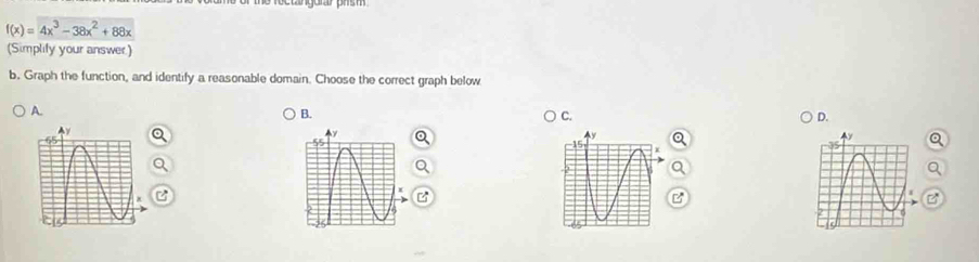 f(x)=4x^3-38x^2+88x
(Simplily your answer) 
b. Graph the function, and identify a reasonable domain. Choose the correct graph below 
A. 
B. 
C. 
D. 
y 

I