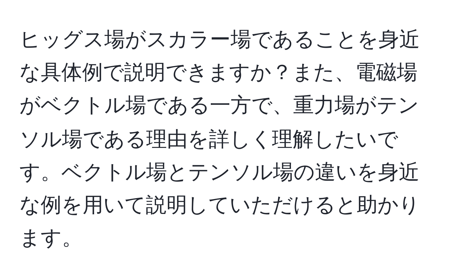 ヒッグス場がスカラー場であることを身近な具体例で説明できますか？また、電磁場がベクトル場である一方で、重力場がテンソル場である理由を詳しく理解したいです。ベクトル場とテンソル場の違いを身近な例を用いて説明していただけると助かります。