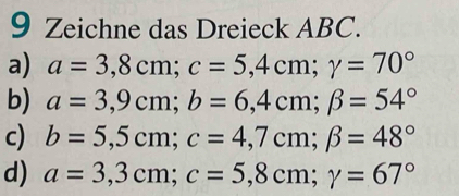 Zeichne das Dreieck ABC.
a) a=3,8cm; c=5,4cm; gamma =70°
b) a=3,9cm; b=6,4cm; beta =54°
c) b=5,5cm; c=4,7cm; beta =48°
d) a=3,3cm; c=5,8cm; gamma =67°