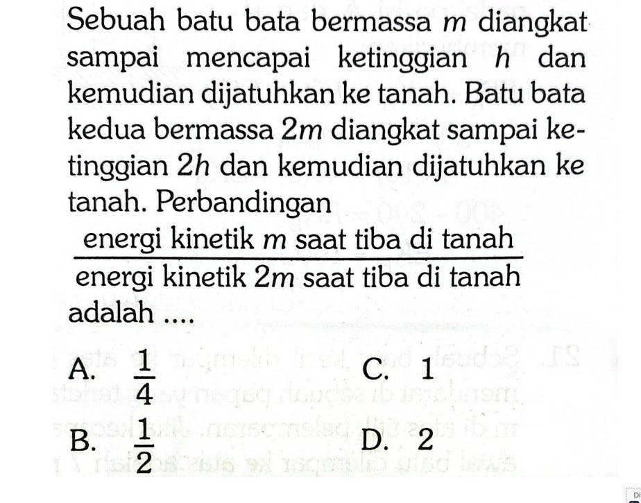 Sebuah batu bata bermassa m diangkat
sampai mencapai ketinggian h dan 
kemudian dijatuhkan ke tanah. Batu bata
kedua bermassa 2m diangkat sampai ke-
tinggian 2h dan kemudian dijatuhkan ke
tanah. Perbandingan
energi kinetik m saat tiba
energi kinetik 2m saat tiba  ditan ah/ditan ah 
adalah ....
A.  1/4  C. 1
B.  1/2  D. 2
D