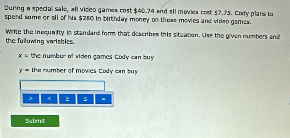 During a special sale, all video games cost $40.74 and all movies cost $7.75. Cody plans to 
spend some or all of his $280 in birthday money on these movies and video games. 
Write the inequality in standard form that describes this situation. Use the given numbers and 
the following variables.
x= the number of video games Cody can buy
y= the number of movies Cody can buy 
< ≥ = 
Submit