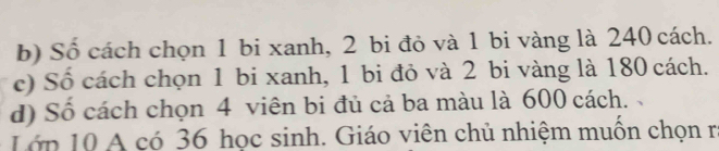 Số cách chọn 1 bi xanh, 2 bi đỏ và 1 bi vàng là 240 cách. 
c) Số cách chọn 1 bi xanh, 1 bi đỏ và 2 bi vàng là 180 cách. 
d) Số cách chọn 4 viên bi đủ cả ba màu là 600 cách. 、 
Lớp 10 A có 36 học sinh. Giáo viên chủ nhiệm muốn chọn r