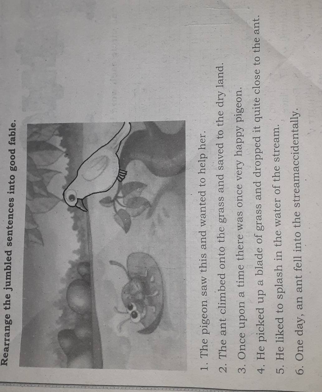 Rearrange the jumbled sentences into good fable. 
1. The pigeon saw this and wanted to help her. 
2. The ant climbed onto the grass and saved to the dry land. 
3. Once upon a time there was once very happy pigeon. 
4. He picked up a blade of grass and dropped it quite close to the ant. 
5. He liked to splash in the water of the stream. 
6. One day, an ant fell into the streamaccidentally.