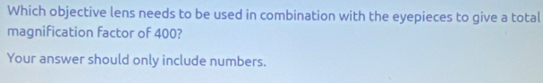 Which objective lens needs to be used in combination with the eyepieces to give a total 
magnification factor of 400? 
Your answer should only include numbers.