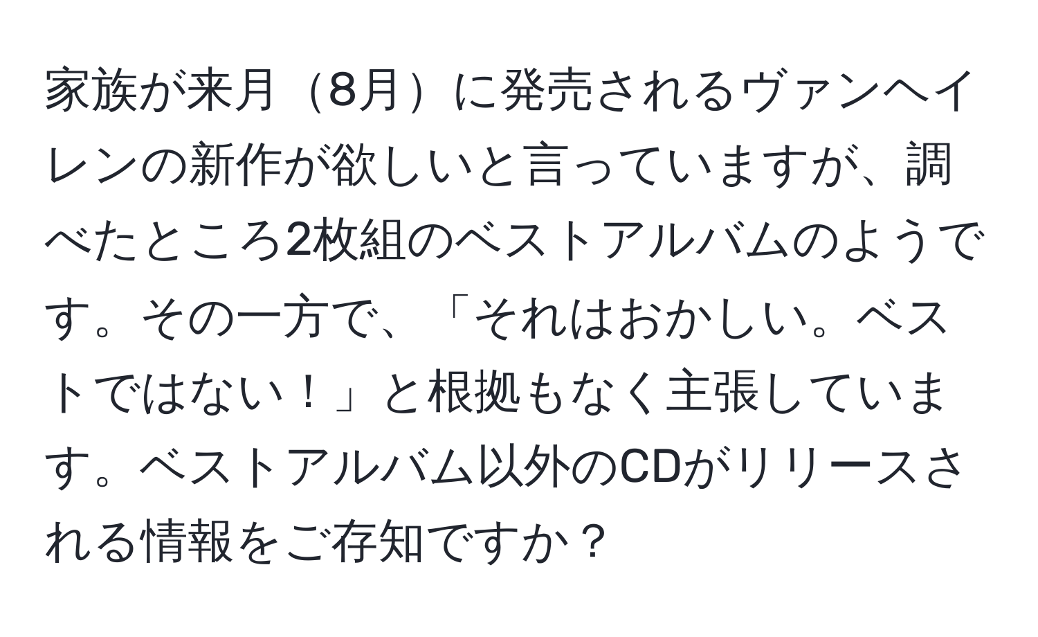 家族が来月8月に発売されるヴァンヘイレンの新作が欲しいと言っていますが、調べたところ2枚組のベストアルバムのようです。その一方で、「それはおかしい。ベストではない！」と根拠もなく主張しています。ベストアルバム以外のCDがリリースされる情報をご存知ですか？