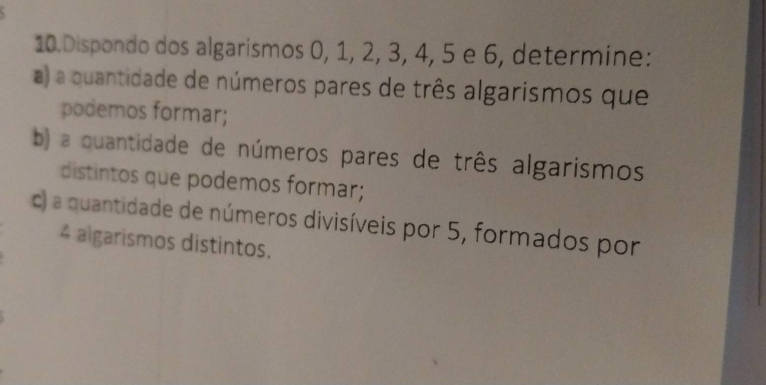 Dispondo dos algarismos 0, 1, 2, 3, 4, 5 e 6, determine: 
a) a quantidade de números pares de três algarismos que 
podemos formar; 
b) a quantidade de números pares de três algarismos 
distintos que podemos formar; 
c) a quantidade de números divisíveis por 5, formados por
4 algarismos distintos.