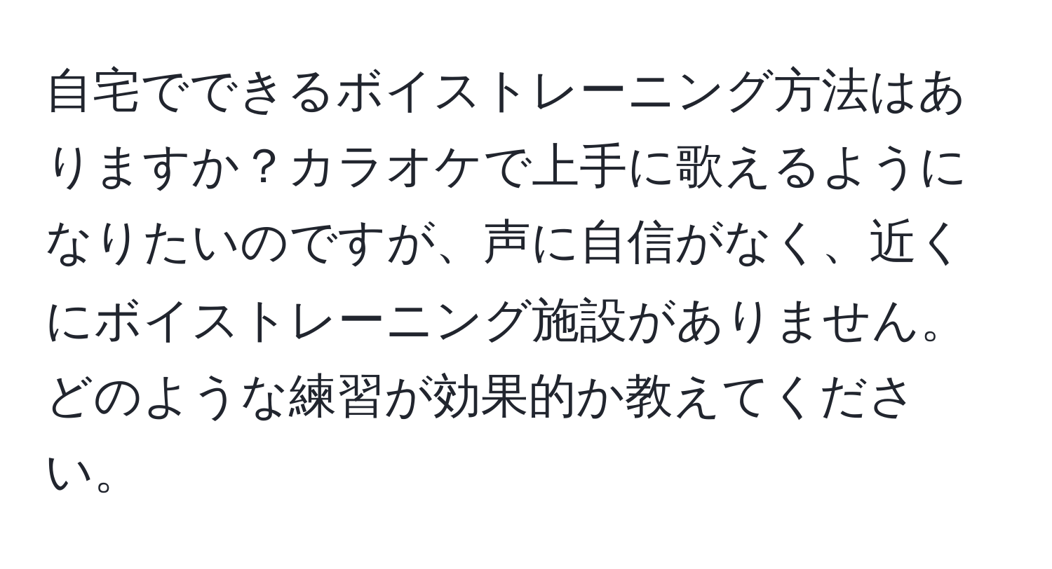 自宅でできるボイストレーニング方法はありますか？カラオケで上手に歌えるようになりたいのですが、声に自信がなく、近くにボイストレーニング施設がありません。どのような練習が効果的か教えてください。