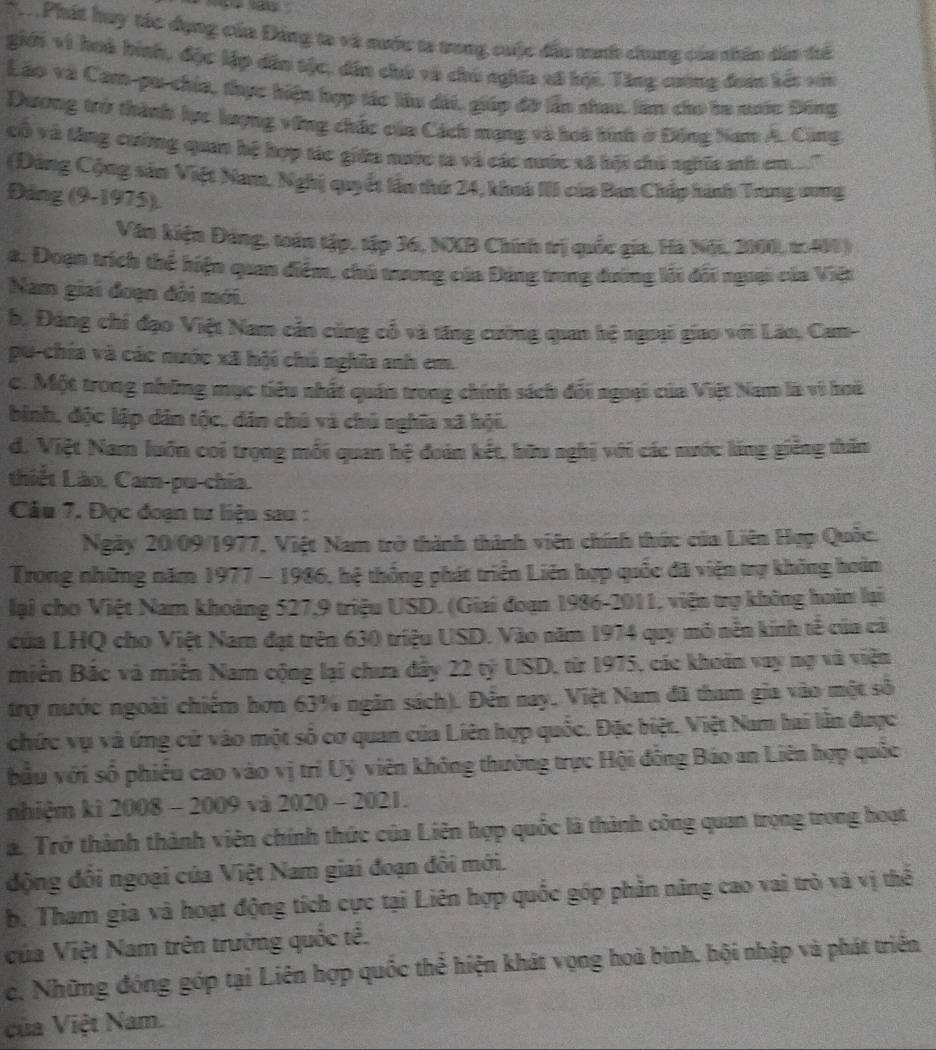 Phát huy tác dụng của Đảng ta và nước ta trong cuộc đầu trah chung của nhân dân tể
giới vì hoà hình, độc lập dân tộc, dân chú và chú nghĩa x8 hội. Tăng cuông đoàn kết với
Lão và Cam-pu chia, thực hiện hợp tác lầu dài, giáp đỡ lần nhau, lầm cho he nước Đông
Dương trở thành lực lượng vũng chắc của Cách mạng và boà bính ở Đông Nam A. Cũng
cô và thng cường quan hệ hợp tác giữa nước ta và các nước xã bội chú nghĩa nh em..''
(Động Cộng sản Việt Nam. Nghị quyết lần thứ 24, khoi III của Ban Chấp hình Trung sung
Đảng (9-1975).
Văn kiện Đảng, toán tập, tập 36, NXB Chính trị quốc gia, Hà Nội, 2000, to 40)
a. Đoạn trích thể hiện quan điểm, chủ trương của Đảng trong dường lỗi đối ngưại của Việt
Nam giai đoạn đôi mới.
b. Đảng chi đạo Việt Nam cản cũng cổ và tăng cường quan hệ ngoại giao với Lão, Cam-
pu-chía và các nước xã hội chú nghĩa anh em.
c. Một trong những mục tiểu nhất quán trong chính sách đối ngoại của Việt Nam là vì hoi
bình, độc lập dân tộc, dân chủ và chủ nghĩa xã hội.
d. Việt Nam luôn coi trọng mỗi quan hệ đoàn kết, bữu nghị với các nước lăng giễng thân
thiết Lào. Cam-pu-chía.
Câu 7. Đọc đoạn tư liệu sau :
Ngày 20/09/1977, Việt Nam trở thành thành viên chính thức của Liên Hợp Quốc.
Trong những năm 1977 - 1986, hệ thống phát triển Liên hợp quốc đã viện trợ không hoàn
lại cho Việt Nam khoảng 527,9 triệu USD. (Giai đoạn 1986-2011, viện trụ không hoàn lại
của LHQ cho Việt Nam đạt trên 630 triệu USD. Vào năm 1974 quy mô nễn kinh tế của cả
miền Bắc và miễn Nam cộng lại chưa đây 22 tỷ USD, từ 1975, các khoản vay nợ và viện
trợ nước ngoài chiếm hơn 63% ngăn sách). Đến nay, Việt Nam đã tham gia vào một số
chức vụ và ứng cử vào một số cơ quan của Liên hợp quốc. Đặc biệt. Việt Nam hai lằn được
bầu với số phiếu cao vào vị trí Uý viên không thường trực Hội đồng Báo an Liên hợp quốc
nhiệm kì 2008 - 2009 và 2020 - 2021.
a. Trở thành thành viên chính thức của Liên hợp quốc là thành công quan trọng trong hoạt
động đôi ngoại của Việt Nam giai đoạn đôi mới.
b. Tham gia và hoạt động tích cực tại Liên hợp quốc góp phần năng cao vai trò và vị thể
của Việt Nam trên trường quốc tế.
c. Những đóng góp tại Liên hợp quốc thể hiện khát vọng hoà binh, hội nhập và phát triển
ủa Việt Nam.