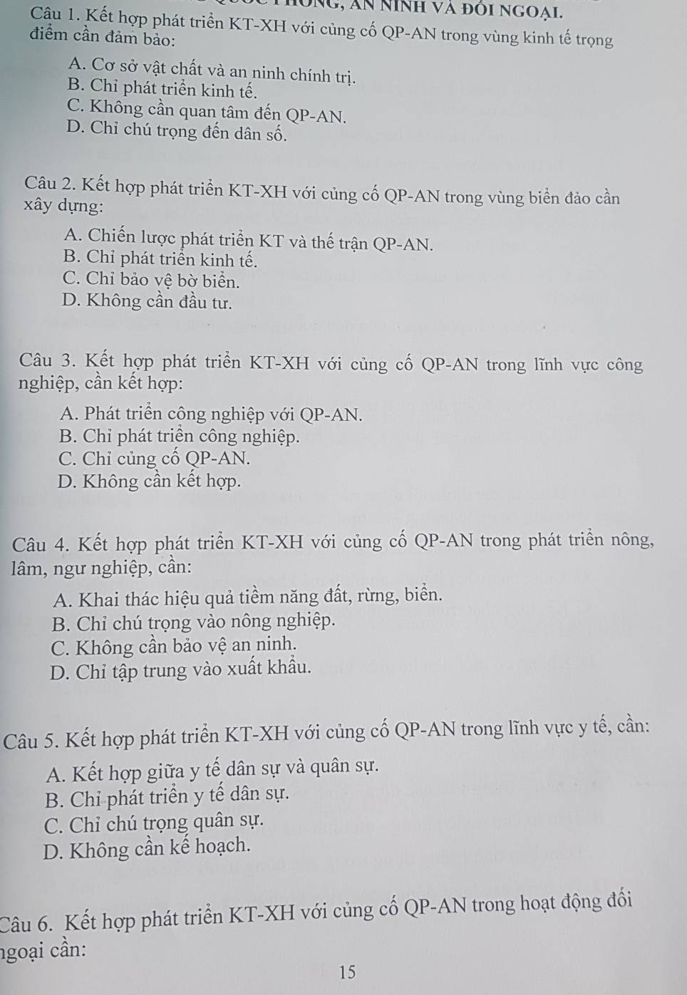 HôNG, An NInh và đÔi NGOAI.
Câu 1. Kết hợp phát triển KT-XH với củng cố QP-AN trong vùng kinh tế trọng
điểm cần đảm bảo:
A. Cơ sở vật chất và an ninh chính trị.
B. Chỉ phát triển kinh tế.
C. Không cần quan tâm đến QP-AN.
D. Chỉ chú trọng đến dân số.
Câu 2. Kết hợp phát triển KT-XH với củng cố QP-AN trong vùng biển đảo cần
xây dựng:
A. Chiến lược phát triển KT và thế trận QP-AN.
B. Chỉ phát triển kinh tế.
C. Chỉ bảo vệ bờ biển.
D. Không cần đầu tư.
Câu 3. Kết hợp phát triển KT-XH với củng cố QP-AN trong lĩnh vực công
nghiệp, cần kết hợp:
A. Phát triển công nghiệp với QP-AN.
B. Chỉ phát triển công nghiệp.
C. Chỉ củng cố QP-AN.
D. Không cần kết hợp.
Câu 4. Kết hợp phát triển KT-XH với củng cố QP-AN trong phát triển nông,
lâm, ngư nghiệp, cần:
A. Khai thác hiệu quả tiềm năng đất, rừng, biển.
B. Chỉ chú trọng vào nông nghiệp.
C. Không cần bảo vệ an ninh.
D. Chỉ tập trung vào xuất khẩu.
Câu 5. Kết hợp phát triển KT-XH với củng cố QP-AN trong lĩnh vực y tế, cần:
A. Kết hợp giữa y tế dân sự và quân sự.
B. Chỉ phát triển y tế dân sự.
C. Chỉ chú trọng quân sự.
D. Không cần kế hoạch.
Câu 6. Kết hợp phát triển KT-XH với củng cố QP-AN trong hoạt động đổi
ngoại cần:
15