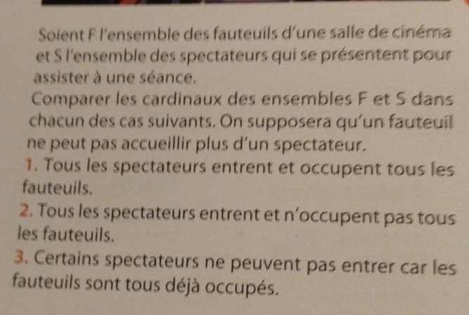 Soient F l'ensemble des fauteuils d'une salle de cinéma
et S l'ensemble des spectateurs qui se présentent pour
assister à une séance.
Comparer les cardinaux des ensembles F et S dans
chacun des cas suivants. On supposera qu'un fauteuil
ne peut pas accueillir plus d’un spectateur.
1. Tous les spectateurs entrent et occupent tous les
fauteuils.
2. Tous les spectateurs entrent et n’occupent pas tous
les fauteuils.
3. Certains spectateurs ne peuvent pas entrer car les
fauteuils sont tous déjà occupés.