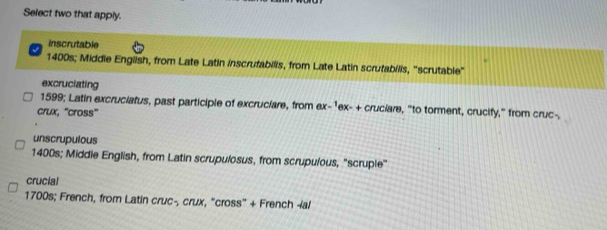 Select two that apply.
inscrutable
1400s; Middie English, from Late Latin inscrufabilis, from Late Latin scrutabilis, "scrutable"
excruciating
1599; Latin excruciatus, past participle of excruciare, from ex-1ex- + cruciare, "to torment, crucify," from cruc-,
crux, “cross”
unscrupulous
1400s; Middie English, from Latin scrupulosus, from scrupulous, "scruple"
crucial
1700s; French, from Latin cruc-, crux, "cross' + French ial