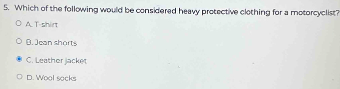 Which of the following would be considered heavy protective clothing for a motorcyclist?
A. T-shirt
B. Jean shorts
C. Leather jacket
D. Wool socks