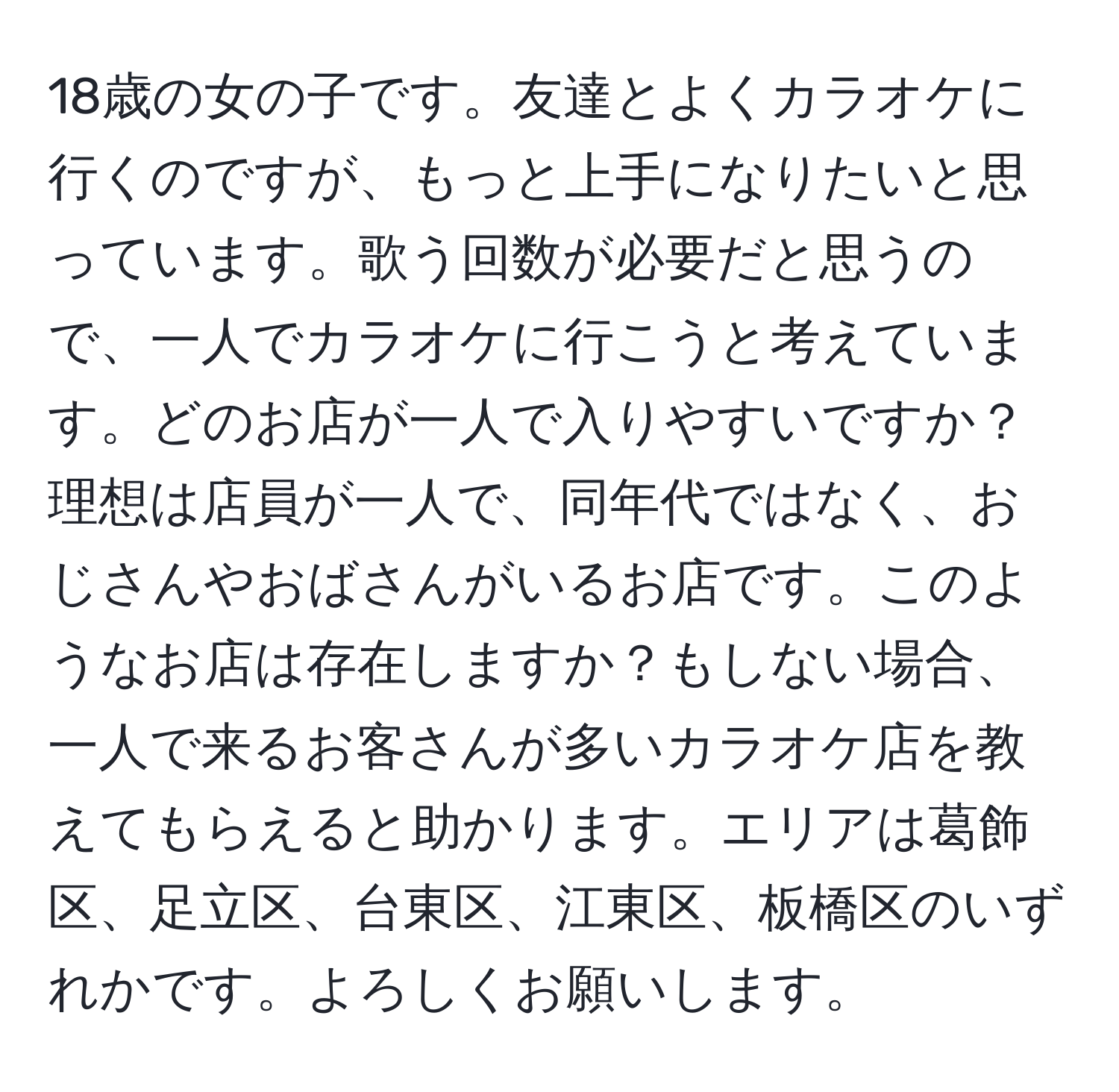 18歳の女の子です。友達とよくカラオケに行くのですが、もっと上手になりたいと思っています。歌う回数が必要だと思うので、一人でカラオケに行こうと考えています。どのお店が一人で入りやすいですか？理想は店員が一人で、同年代ではなく、おじさんやおばさんがいるお店です。このようなお店は存在しますか？もしない場合、一人で来るお客さんが多いカラオケ店を教えてもらえると助かります。エリアは葛飾区、足立区、台東区、江東区、板橋区のいずれかです。よろしくお願いします。