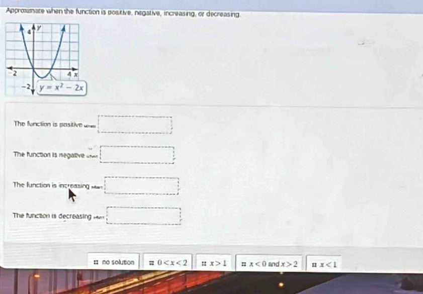 Approxmate when the function is positive, negative, increasing, or decreasing
The function is pasitive □
The function is regative □
The function is increasin □
The function is decreasing □
# no solution = 0 :: x>1 : x<0</tex> and x>2 n1 x<1</tex>