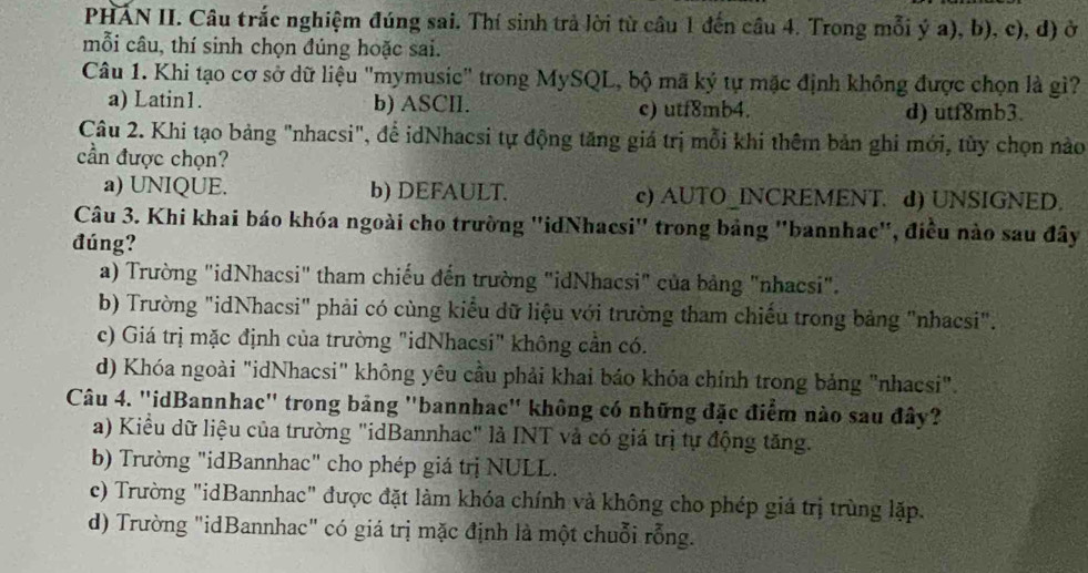 PHÁN II. Câu trắc nghiệm đúng sai. Thí sinh trả lời từ câu 1 đến câu 4. Trong mỗi ý a), b), c), d) ở
mỗi câu, thí sinh chọn đúng hoặc sai.
Câu 1. Khi tạo cơ sở dữ liệu "mymusic" trong MySQL, bộ mã ký tự mặc định không được chọn là gì?
a) Latin1. b) ASCII. c) utf8mb4. d) utf8mb3.
Câu 2. Khi tạo bảng "nhacsi", để idNhacsi tự động tăng giá trị mỗi khi thêm bản ghi mới, tùy chọn nào
cần được chọn?
a) UNIQUE. b) DEFAULT. c) AUTO_INCREMENT. d) UNSIGNED.
Câu 3. Khi khai báo khóa ngoài cho trường ''idNhacsi" trong bảng "bannhac", điều nào sau đây
đúng?
a) Trường "idNhacsi" tham chiếu đến trường "idNhacsi" của bảng "nhacsi".
b) Trường "idNhacsi" phải có cùng kiểu dữ liệu với trường tham chiếu trong bảng "nhacsi".
c) Giá trị mặc định của trường "idNhacsi" không cần có.
d) Khóa ngoài "idNhacsi" không yêu cầu phải khai báo khóa chính trong bảng "nhacsi".
Câu 4. "idBannhac" trong bảng "bannhac" không có những đặc điểm nào sau đây?
a) Kiểu dữ liệu của trường "idBannhac" là INT và có giá trị tự động tăng.
b) Trường "idBannhac" cho phép giá trị NULL.
c) Trường "idBannhac" được đặt làm khóa chính và không cho phép giá trị trùng lặp.
d) Trường "idBannhac" có giá trị mặc định là một chuỗi rỗng.