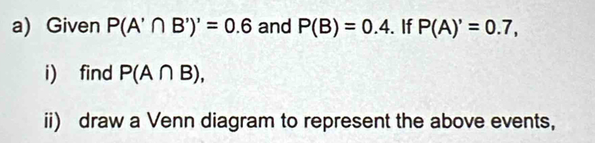 Given P(A'∩ B')'=0.6 and P(B)=0.4. If P(A)'=0.7, 
i) find P(A∩ B), 
ii) draw a Venn diagram to represent the above events,