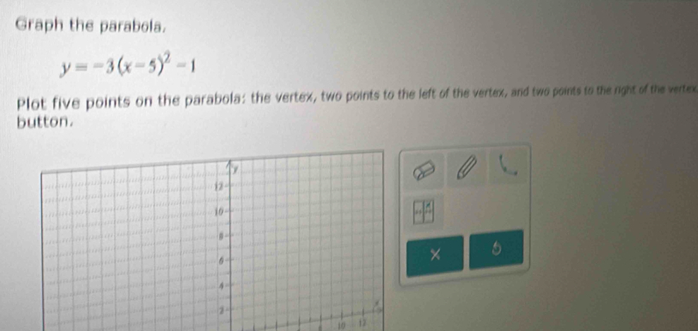 Graph the parabola.
y=-3(x-5)^2-1
Plot five points on the parabola: the vertex, two points to the left of the vertex, and two points to the right of the vertex 
button. 
× 5
10 12