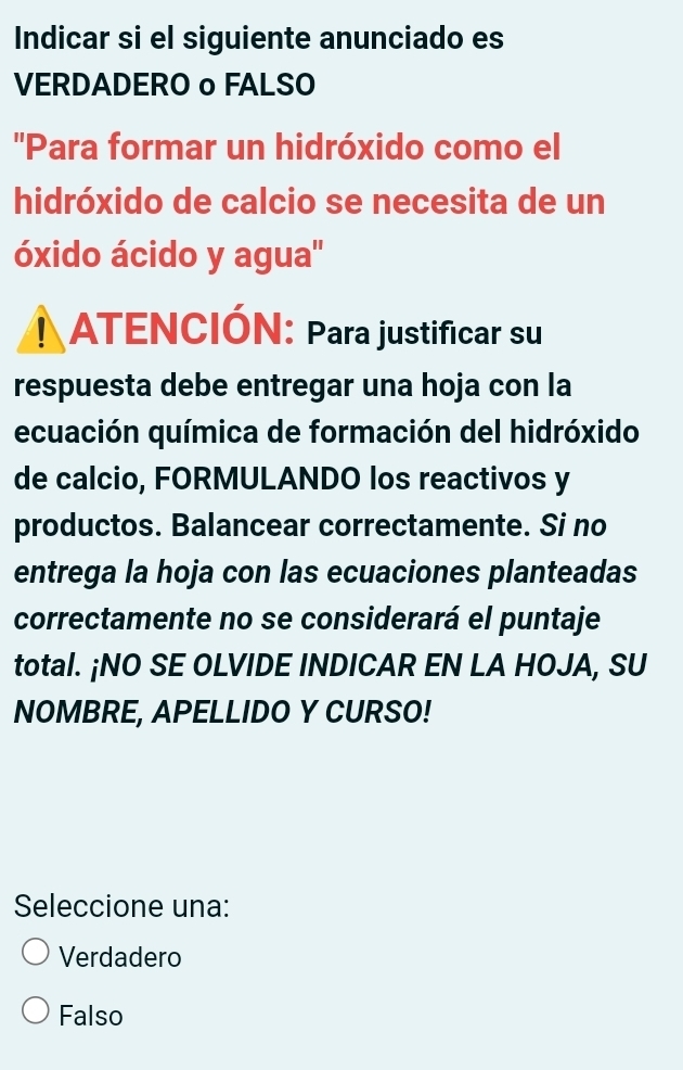 Indicar si el siguiente anunciado es
VERDADERO o FALSO
''Para formar un hidróxido como el
hidróxido de calcio se necesita de un
óxido ácido y agua''
! ATENCIÓN: Para justificar su
respuesta debe entregar una hoja con la
ecuación química de formación del hidróxido
de calcio, FORMULANDO los reactivos y
productos. Balancear correctamente. Si no
entrega la hoja con las ecuaciones planteadas
correctamente no se considerará el puntaje
total. ¡NO SE OLVIDE INDICAR EN LA HOJA, SU
NOMBRE, APELLIDO Y CURSO!
Seleccione una:
Verdadero
Falso