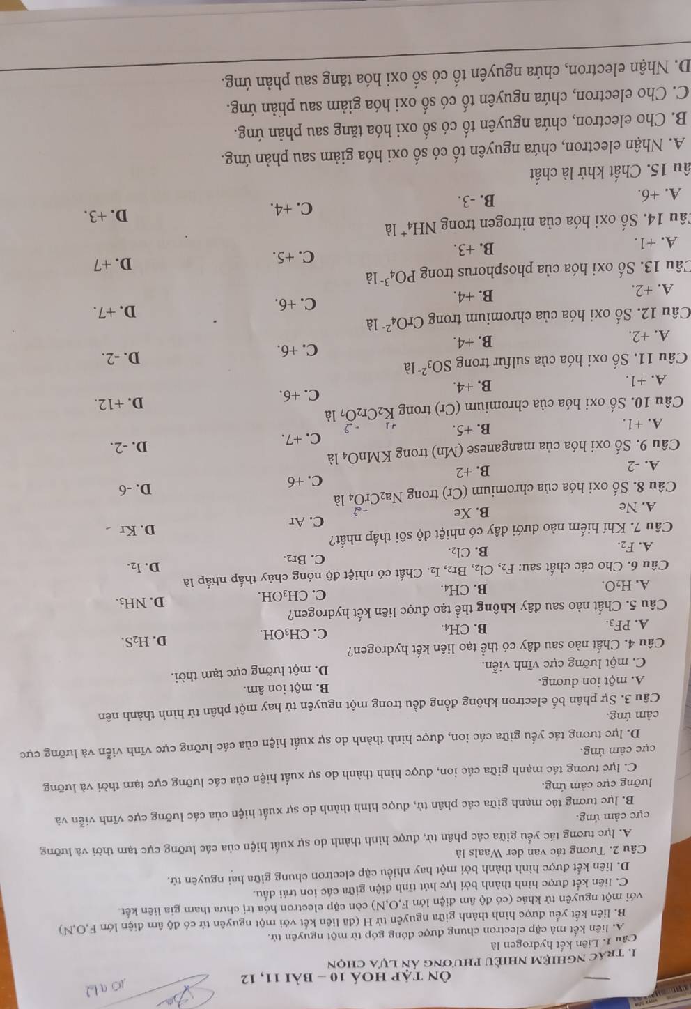 Ôn tập hoá 10 - bài 11, 12
1. Trác nghiệm nhiều phương án lựa chọn
Cầu 1. Liên kết hydrogen là
A. liên kết mà cặp electron chung được đóng góp từ một nguyên tử.
B. liên kết yếu được hình thành giữa nguyên tử H (đã liên kết với một nguyên tử có độ âm điện lớn F,O,N)
với một nguyên tử khác (có độ âm điện lớn F,O,N) còn cặp electron hóa trị chưa tham gia liên kết.
C. liên kết được hình thành bởi lực hút tĩnh điện giữa các ion trái dấu.
D. liên kết được hình thành bởi một hay nhiều cặp electron chung giữa hai nguyên tử.
Câu 2. Tương tác van der Waals là
A. lực tương tác yếu giữa các phân tử, được hình thành do sự xuất hiện của các lưỡng cực tạm thời và lưỡng
cực cảm ứng.
B. lực tương tác mạnh giữa các phân tử, được hình thành do sự xuất hiện của các lưỡng cực vĩnh viễn và
lưỡng cực cảm ứng.
C. lực tương tác mạnh giữa các ion, được hình thành do sự xuất hiện của các lưỡng cực tạm thời và lưỡng
cực cảm ứng.
D. lực tương tác yếu giữa các ion, được hình thành do sự xuất hiện của các lưỡng cực vĩnh viễn và lưỡng cực
cảm ứng.
Câu 3. Sự phân bố electron không đồng đều trong một nguyên tử hay một phân tử hình thành nên
A. một ion dương. B. một ion âm.
C. một lưỡng cực vĩnh viễn.
D. một lưỡng cực tạm thời.
Câu 4. Chất nào sau đây có thể tạo liên kết hydrogen?
A. PF_3. C. CH₃OH. D. H₂S.
B. CH_4.
Câu 5. Chất nào sau đây không thể tạo được liên kết hydrogen?
B.
C. CH_3OH. D. NH3.
A. H_2O. CH_4
Câu 6. Cho các chất sau: F_2, Cl_2 2, Br2, I₂. Chất có nhiệt độ nóng chảy thấp nhấp là D. I₂.
A. F_2.
B. Cl_2. C. Br2.
Câu 7. Khí hiếm nào dưới đây có nhiệt độ sôi thấp nhất? D. Kr
C. Ar
A. Ne B. Xe
Câu 8. Số oxi hóa của chromium (Cr) trong Na_2CrO_4^((-2) là
A. -2 B. +2 C. +6 D. -6
Câu 9. Số oxi hóa của manganese Mn trong KMnO_4) là D. -2.
C. +7.
A. +1. B. +5. +1
Câu 10. Số oxi hóa của chromium (Cr) trong K_2Cr_2O_? là D. +12.
A. +1. B. +4. C. +6.
Câu 11. Số oxi hóa của sulfur trong SO_3^(2-)la D. -2.
A. +2. B. +4.
C. +6.
Câu 12. Số oxi hóa của chromium trong CrO_4^(2-)1 à D. +7.
A. +2. B. +4.
C. +6.
Câu 13. Số oxi hóa của phosphorus trong PO_4^(3-) là
C. +5. D. +7
A. +1. B. +3.
Tâu 14. Số oxi hóa của nitrogen trong NH₄* là D. +3.
A. +6. B. -3.
C. +4.
ấu 15. Chất khử là chất
A. Nhận electron, chứa nguyên tố có số oxi hóa giảm sau phản ứng.
B. Cho electron, chứa nguyên tố có số oxi hóa tăng sau phản ứng.
C. Cho electron, chứa nguyên tố có : SO ooxi hóa giảm sau phản ứng.
D. Nhận electron, chứa nguyên tố có số oxi hóa tăng sau phản ứng.