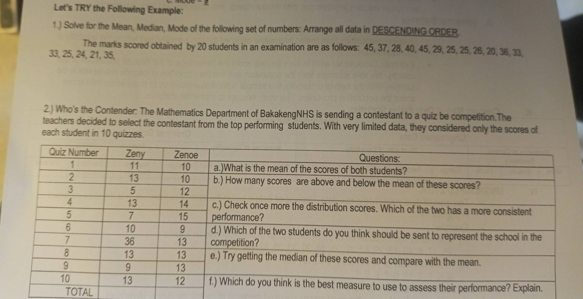 Let's TRY the Following Example: 
1.) Solve for the Mean, Median, Mode of the following set of numbers: Arrange all data in DESCENDING ORDER. 
The marks scored obtained by 20 students in an examination are as follows: 45, 37, 28, 40, 45, 29, 25, 25, 26, 20, 36, 33,
33, 25, 24, 21, 35, 
2.) Who's the Contender: The Mathematics Department of BakakengNHS is sending a contestant to a quiz be competition.The 
teachers decided to select the contestant from the top performing students. With very limited data, they considered only the scores of 
each student in 10 quizzes. 
TOTAL