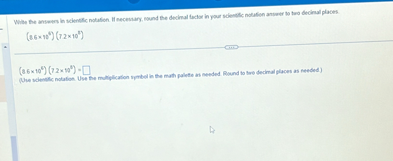 Write the answers in scientific notation. If necessary, round the decimal factor in your scientific notation answer to two decimal places.
(8.6* 10^6)(7.2* 10^8)
(8.6* 10^6)(7.2* 10^8)=□
(Use scientific notation. Use the multiplication symbol in the math palette as needed. Round to two decimal places as needed.)