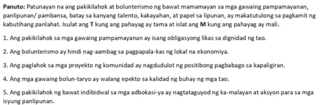 Panuto: Patunayan na ang pakikilahok at bolunterismo ng bawat mamamayan sa mga gawaing pampamayanan, 
panlipunan/ pambansa, batay sa kanyang talento, kakayahan, at papel sa lipunan, ay makatutulong sa pagkamit ng 
kabutihang panlahat. Isulat ang T kung ang pahayag ay tama at islat ang M kung ang pahayag ay mali. 
1. Ang pakikilahok sa mga gawaing pampamayanan ay isang obligasyong likas sa dignidad ng tao. 
2. Ang bolunterismo ay hindi nag-aambag sa pagpapala-kas ng lokal na ekonomiya. 
3. Ang paglahok sa mga proyekto ng komunidad ay nagdudulot ng positibong pagbabago sa kapaligiran. 
4. Ang mga gawaing bolun-taryo ay walang epekto sa kalidad ng buhay ng mga tao. 
5. Ang pakikilahok ng bawat indibidwal sa mga adbokasi-ya ay nagtataguyod ng ka-malayan at aksyon para sa mga 
isyung panlipunan.