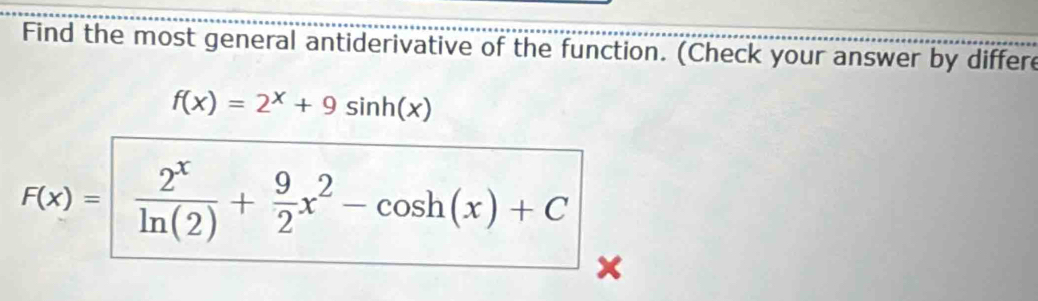 Find the most general antiderivative of the function. (Check your answer by differe
f(x)=2^x+9sin h(x)
F(x)=  2^x/ln (2) + 9/2 x^2-cos h(x)+C
x