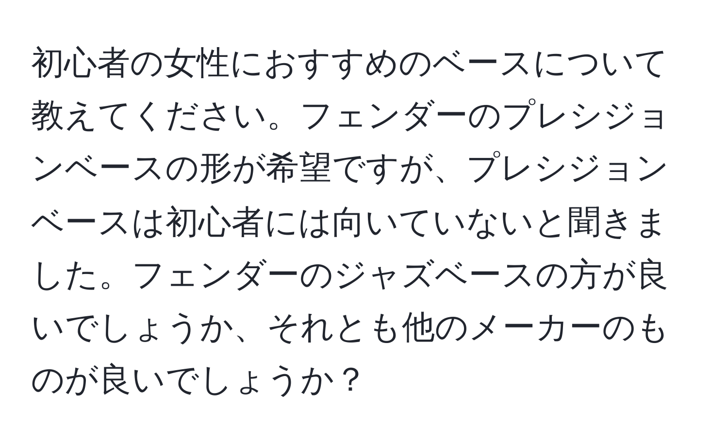 初心者の女性におすすめのベースについて教えてください。フェンダーのプレシジョンベースの形が希望ですが、プレシジョンベースは初心者には向いていないと聞きました。フェンダーのジャズベースの方が良いでしょうか、それとも他のメーカーのものが良いでしょうか？