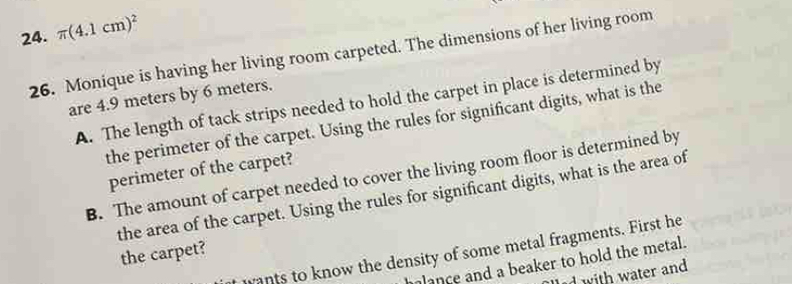 π (4.1cm)^2
26. Monique is having her living room carpeted. The dimensions of her living room 
are 4.9 meters by 6 meters. 
A. The length of tack strips needed to hold the carpet in place is determined by 
the perimeter of the carpet. Using the rules for significant digits, what is the 
perimeter of the carpet? 
B. The amount of carpet needed to cover the living room floor is determined by 
the area of the carpet. Using the rules for significant digits, what is the area of 
wants to know the density of some metal fragments. First he 
the carpet? 
lance and a beaker to hold the metal. 
dwith water and