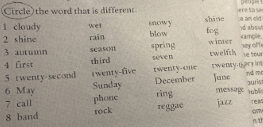 people 
Circle) the word that is different e to s
1 cloudy wet snowy shine e an old
2 shine rain blow fog d about
3 autumn season spring winter cample, vy off
4 first third sèven twelfth ie tour
5 twenty-second twenty-five twenty-one twenty-t ery int nd m
6 May Sunday December June burist
7 call phone ring message tubli
8 band rock reggae jazz reas
om
nt