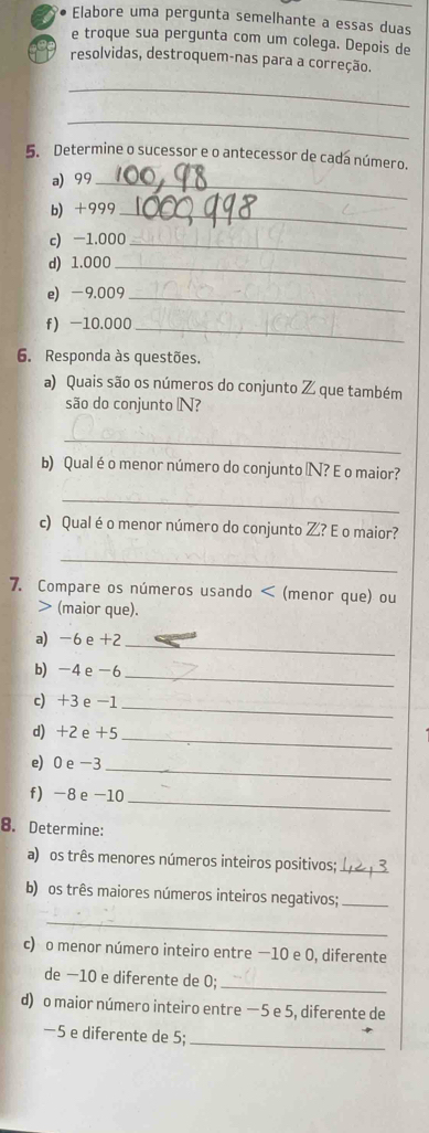 Elabore uma pergunta semelhante a essas duas 
e troque sua pergunta com um colega. Depois de 
resolvidas, destroquem-nas para a correção. 
_ 
_ 
5. Determine o sucessor e o antecessor de cada número. 
a 99 _ 
b) +999 _ 
c) -1.000 _ 
d) 1.000 _ 
e) -9,009 _ 
f -10.000 _ 
6. Responda às questões. 
a) Quais são os números do conjunto Z que também 
são do conjunto N? 
_ 
b) Qual éo menor número do conjunto N? E o maior? 
_ 
c) Qual é o menor número do conjunto Z? E o maior? 
_ 
7. Compare os números usando < (menor que) ou 
> (maior que). 
a) -6 e +2
_ 
b) -4 e -6 _ 
c) +3 e -1 _ 
d) +2 e +5 _ 
e) 0 e -3
_ 
f) -8 e -10 _ 
8. Determine: 
a) os três menores números inteiros positivos;_ 
b) os três maiores números inteiros negativos;_ 
_ 
c) o menor número inteiro entre —10 e 0, diferente 
de −10 e diferente de 0; 
_ 
d) o maior número inteiro entre —5 e 5, diferente de
—5 e diferente de 5;_