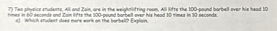 Two physics students, Ali and Zain, are in the weightlifting room. Ali lifts the 100-pound barbell over his head 10
times in 60 seconds and Zain lifts the 100-pound barbell over his head 10 times in 10 seconds. 
a) Which student does more work on the barbell? Explain.