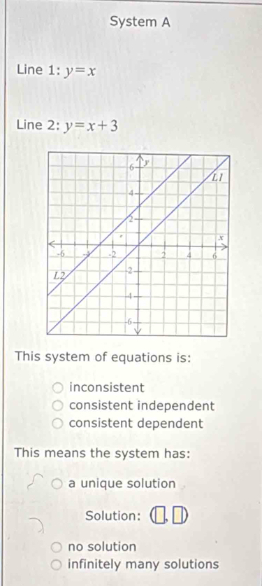 System A
Line 1: y=x
Line 2: y=x+3
This system of equations is:
inconsistent
consistent independent
consistent dependent
This means the system has:
a unique solution
Solution:
no solution
infinitely many solutions