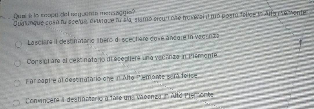 Qual è lo scopo del seguente messaggio?
Qualunque cosa tu scelga, ovunque tu sia, slamo sicuri che troveral iI tuo posto felice in Alto Plemonte!
Lasciare iI destiñatario libero di scegliere dove andare in vacanza
Consigliare al destinatario di scegliere una vacanza in Piemonte
Far capire al destinatario che in Alto Plemonte sará felice
Convincere II destinatario a fare una vacanza in Altó Pięmonte