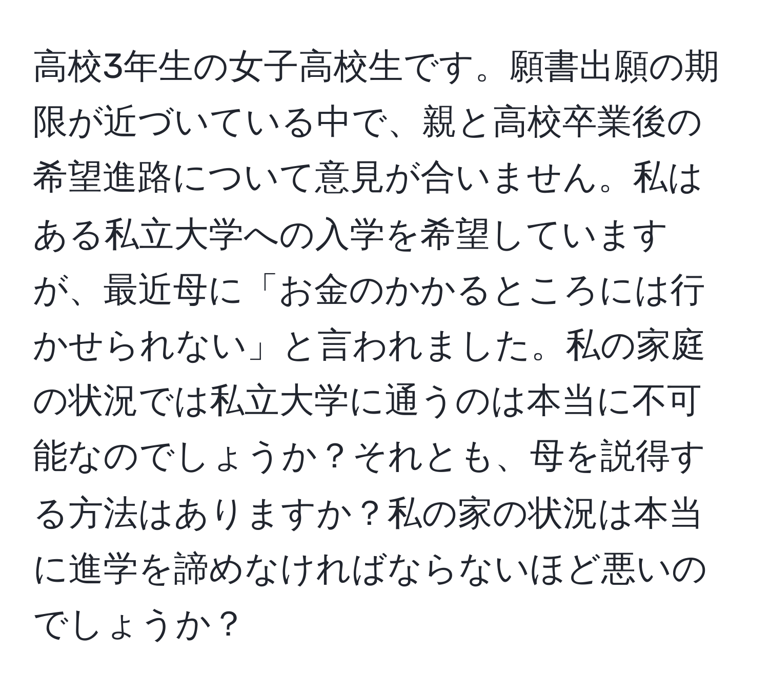 高校3年生の女子高校生です。願書出願の期限が近づいている中で、親と高校卒業後の希望進路について意見が合いません。私はある私立大学への入学を希望していますが、最近母に「お金のかかるところには行かせられない」と言われました。私の家庭の状況では私立大学に通うのは本当に不可能なのでしょうか？それとも、母を説得する方法はありますか？私の家の状況は本当に進学を諦めなければならないほど悪いのでしょうか？