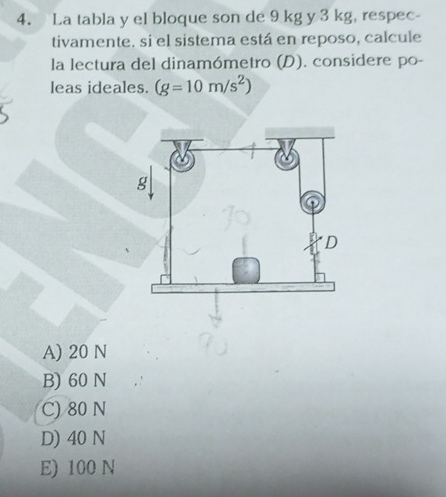 La tabla y el bloque son de 9 kg y 3 kg, respec-
tivamente. si el sistema está en reposo, calcule
la lectura del dinamómetro (D). considere po-
leas ideales. (g=10m/s^2)
A) 20 N
B) 60 N
C) 80 N
D) 40 N
E) 100 N