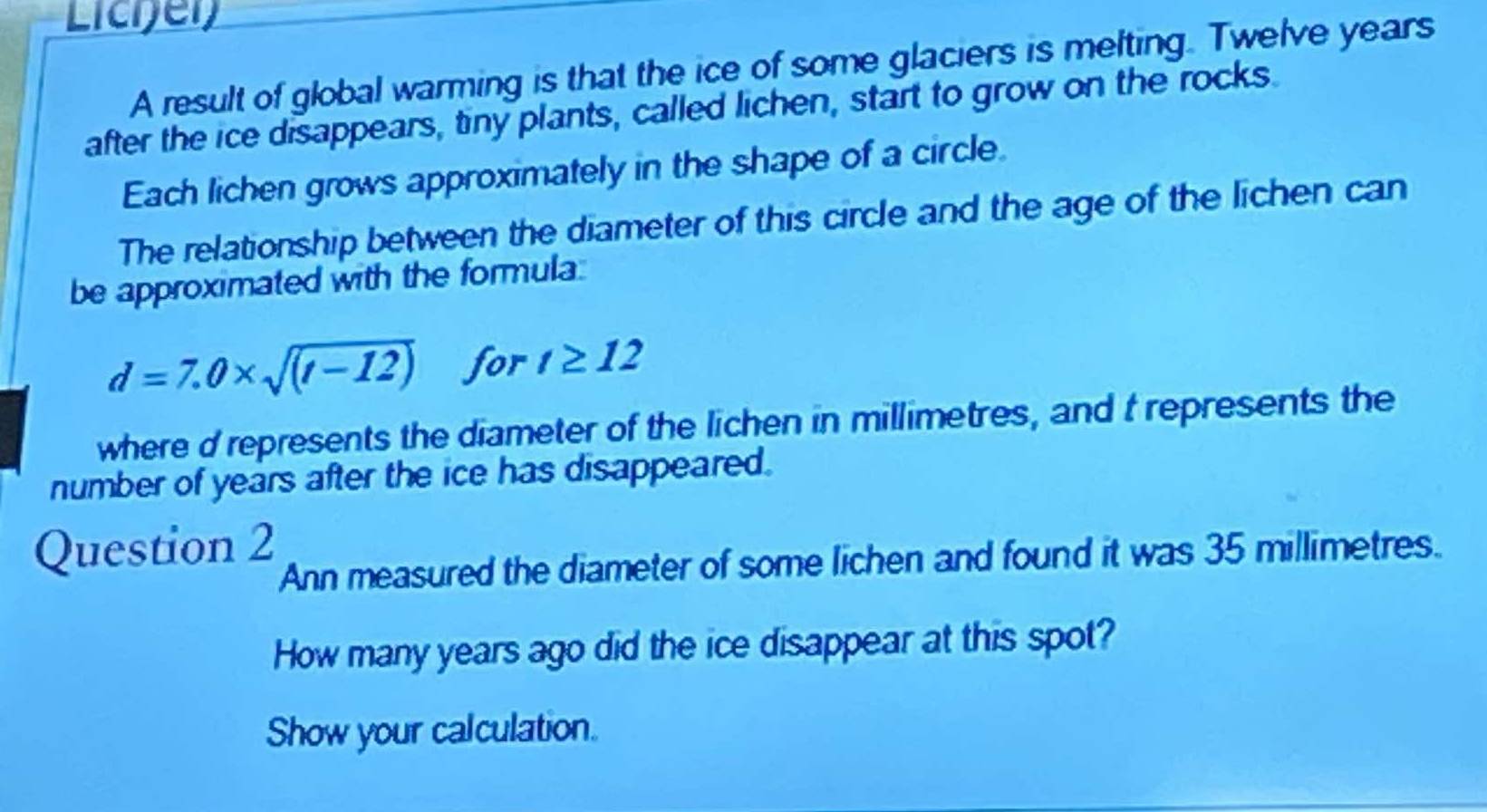 Licier 
A result of global warming is that the ice of some glaciers is melting. Twelve years
after the ice disappears, tiny plants, called lichen, start to grow on the rocks. 
Each lichen grows approximately in the shape of a circle. 
The relationship between the diameter of this circle and the age of the lichen can 
be approximated with the formula
d=7.0* sqrt((t-12)) for t≥ 12
where d represents the diameter of the lichen in millimetres, and t represents the 
number of years after the ice has disappeared. 
Question 2 
Ann measured the diameter of some lichen and found it was 35 millimetres. 
How many years ago did the ice disappear at this spot? 
Show your calculation.