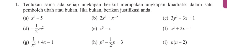 Tentukan sama ada setiap ungkapan berikut merupakan ungkapan kuadratik dalam satu 
pemboleh ubah atau bukan. Jika bukan, berikan justifikasi anda. 
(a) x^2-5 (b) 2x^2+x^(-2) (c) 3y^2-3x+1
(d) - 1/2 m^2 (e) x^3-x (f) x^(frac 1)2+2x-1
(g)  1/x^2 +4x-1 (h) p^2- 1/2 p+3 (i) n(n-2)