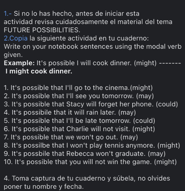 1.- Si no lo has hecho, antes de iniciar esta 
actividad revisa cuidadosamente el material del tema 
FUTURE POSSIBILITIES. 
2.Copia la siguiente actividad en tu cuaderno: 
Write on your notebook sentences using the modal verb 
given. 
Example: It's possible I will cook dinner. (might)_ 
I might cook dinner. 
1. It's possible that I'll go to the cinema.(might) 
2. It's possible that |^circ  ll see you tomorrow. (may) 
3. It's possible that Stacy will forget her phone. (could) 
4. It's possibile that it will rain later. (may) 
5. It's possible that |'|| be late tomorrow. (could) 
6. It's possible that Charlie will not visit. (might) 
7. It's possible that we won't go out. (may) 
8. It's possilbe that I won't play tennis anymore. (might) 
9. It's possbile that Rebecca won't graduate. (may) 
10. It's possible that you will not win the game. (might) 
4. Toma captura de tu cuaderno y súbela, no olvides 
poner tu nombre y fecha.