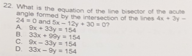 What is the equation of the line bisector of the acute
angle formed by the intersection of the lines 4x+3y-
24=0 and 5x-12y+30=0 ?
A. 9x+33y=154
B. 33x+99y=154
C. 9x-33y=154
D. 33x-9y=154