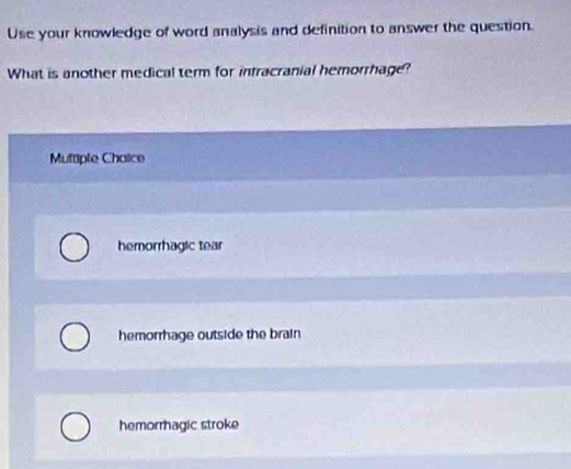 Use your knowledge of word analysis and definition to answer the question.
What is another medical term for intracranial hemorrhage?
Multiple Chaice
hemorrhagic tear
hemorrhage outside the brain
hemorragic stroke